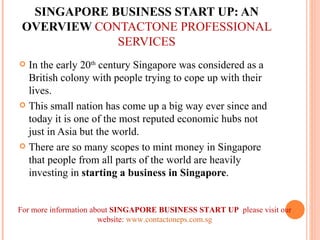 SINGAPORE BUSINESS START UP: AN OVERVIEW  CONTACTONE PROFESSIONAL SERVICES ,[object Object],[object Object],[object Object],For more information about  SINGAPORE BUSINESS START UP  please visit our website:  www.contactoneps.com.sg 