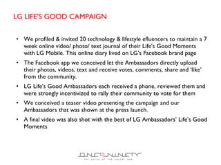 LG LIFE ’S GOOD CAMPAIGN We profiled & invited 20 technology & lifestyle efluencers to maintain a 7 week online video/ photo/ text journal of their Life ’s Good Moments with LG Mobile. This online diary lived on LG’s Facebook brand page  The Facebook app we conceived let the Ambassadors directly upload their photos, videos, text and receive votes, comments, share and  ‘like’ from the community. LG Life’s Good Ambassadors each received a phone, reviewed them and were strongly incentivized to rally their community to vote for them We conceived a teaser video presenting the campaign and our Ambassadors that was shown at the press launch.  A final video was also shot with the best of LG Ambassadors’ Life’s Good Moments 