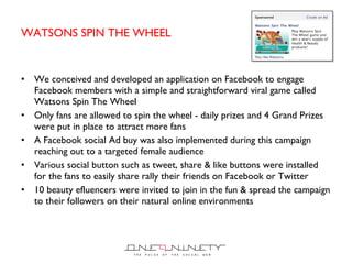 WATSONS SPIN THE WHEEL We conceived and developed an application on Facebook to engage Facebook members with a simple and straightforward viral game called Watsons Spin The Wheel Only fans are allowed to spin the wheel - daily prizes and 4 Grand Prizes were put in place to attract more fans A Facebook social Ad buy was also implemented during this campaign reaching out to a targeted female audience Various social button such as tweet, share & like buttons were installed for the fans to easily share rally their friends on Facebook or Twitter 10 beauty efluencers were invited to join in the fun & spread the campaign to their followers on their natural online environments 