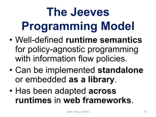The Jeeves
Programming Model
• Well-defined runtime semantics
for policy-agnostic programming
with information flow policies.
• Can be implemented standalone
or embedded as a library.
• Has been adapted across
runtimes in web frameworks.
Jean Yang / Jeeves 18
 