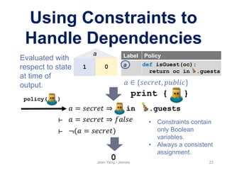 Jean Yang / Jeeves 23
Using Constraints to
Handle Dependencies
Label Policy
a def isGuest(oc):
return oc in .guests
𝑎 = 𝑠𝑒𝑐𝑟𝑒𝑡 ⇒ in .guests
policy( )
𝑎 ∈ {𝑠𝑒𝑐𝑟𝑒𝑡, 𝑝𝑢𝑏𝑙𝑖𝑐}
print { }
𝑎 = 𝑠𝑒𝑐𝑟𝑒𝑡 ⇒ 𝑓𝑎𝑙𝑠𝑒
¬(𝑎 = 𝑠𝑒𝑐𝑟𝑒𝑡)
⊢
⊢
0
1 0
a
• Constraints contain
only Boolean
variables.
• Always a consistent
assignment.
Evaluated with
respect to state
at time of
output.
 