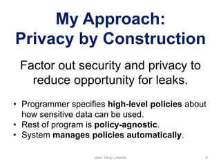 My Approach:
Privacy by Construction
Jean Yang / Jeeves 6
Factor out security and privacy to
reduce opportunity for leaks.
• Programmer specifies high-level policies about
how sensitive data can be used.
• Rest of program is policy-agnostic.
• System manages policies automatically.
 