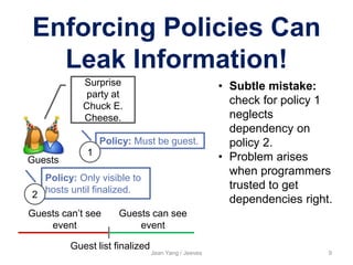 Enforcing Policies Can
Leak Information!
Jean Yang / Jeeves 9
Guests
Surprise
party at
Chuck E.
Cheese.
Policy: Only visible to
hosts until finalized.
Policy: Must be guest.
Guest list finalized
Guests can’t see
event
Guests can see
event
• Subtle mistake:
check for policy 1
neglects
dependency on
policy 2.
• Problem arises
when programmers
trusted to get
dependencies right.
1
2
 