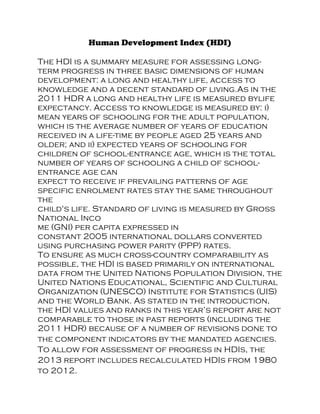Human Development Index (HDI)
The HDI is a summary measure for assessing long-
term progress in three basic dimensions of human
development: a long and healthy life, access to
knowledge and a decent standard of living.As in the
2011 HDR a long and healthy life is measured bylife
expectancy. Access to knowledge is measured by: i)
mean years of schooling for the adult population,
which is the average number of years of education
received in a life-time by people aged 25 years and
older; and ii) expected years of schooling for
children of school-entrance age, which is the total
number of years of schooling a child of school-
entrance age can
expect to receive if prevailing patterns of age
specific enrolment rates stay the same throughout
the
child's life. Standard of living is measured by Gross
National Inco
me (GNI) per capita expressed in
constant 2005 international dollars converted
using purchasing power parity (PPP) rates.
To ensure as much cross-country comparability as
possible, the HDI is based primarily on international
data from the United Nations Population Division, the
United Nations Educational, Scientific and Cultural
Organization (UNESCO) Institute for Statistics (UIS)
and the World Bank. As stated in the introduction,
the HDI values and ranks in this year’s report are not
comparable to those in past reports (including the
2011 HDR) because of a number of revisions done to
the component indicators by the mandated agencies.
To allow for assessment of progress in HDIs, the
2013 report includes recalculated HDIs from 1980
to 2012.
 