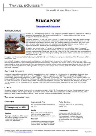 Travel eGuides ®
the world at your fingertips …
Singapore eGuide ©
is part of a series produced by eGuide the world leading digital travel publishing group. More travel eGuides
are available from www. tra ve le gu ide s. c o m. Page 1 of 14
SINGAPORE
SingaporeeGuide.com
IntroductionIntroductionIntroductionIntroduction
Founded as a British trading colony in 1819, Singapore joined the Malaysian Federation in 1963 but
separated two years later and became independent on 9th
August, 1965, which date is now
Singapore’s ‘National Day’ holiday.
Singapore has plenty to offer the visitor. In area it consists of one main island and several smaller
islands, many of which house resorts, hotels and/or guest houses. In the main city area, you will
find impressive skyscrapers, gleaming malls and the more traditional ‘Chinatown’ and ‘Little India’.
It is a dynamic urban environment with entertainment, dining and lots of energy. Modern, well
organised museums, attractions and shopping provide plenty of action.
Singapore was named in the 14th
century by a Malay prince who called the island “Singapura”,
meaning lion. It is also reputed that the animal was, in fact, a tiger. In 1819, Sir Stamford Raffles
founded Singapore as a trading post and fort for the British. A free trade policy was established and
Singapore flourished. Some of the original buildings still remain and the current city plan is based on
the original Raffle's plan.
Singapore was the scene of a lot of action during World War II when the Japanese conquered the island. A lot of museums tell the
story of this time.
In a nutshell, Singapore represents south east Asia very well. Its society is comprised of multi-lingual, multi-ethnic and multi-
religious people with each group retaining its own special individuality, uniqueness and diverse forms of social etiquette. The country
is a showcase of racial and religious harmony, with Buddhists, Muslims, Hindus and Christians living and working side-by-side while
respecting their many differences. Throughout the year you can take part in many Chinese, Hindu and Muslim festivals based on
their lunar calendars.
Facts & FiguresFacts & FiguresFacts & FiguresFacts & Figures
Singapore is a small tropical island of 692.7 square kilometres and a coastline of 193 kilometres. It is located in Southeast Asia,
neighbouring Malaysia and Indonesia. As at July 2008, Singapore’s population was 4,608,167. According to the 2000 census,
Singaporeans are ethnically made up of 76.8% Chinese, 13.9% Malay, 7.9% Indian and 1.4% of others. Their religions are 42.5%
Buddhist, 14.9% Muslim 8.5% Taoist, 4% Hindu, 4.8% Catholic and 9.8% other Christian, with those of some other religion making
up 0.7% and those with no religion being 14.8%. The languages spoken in Singapore are: Mandarin 35%, English 23%, Malay
14.1%, Hokkien 11.4%, Cantonese 5.7%, Teochew 4.9%, Tamil 3.2%, other Chinese dialects 1.8%, and ‘other’ 0.9% (2000
census).
CLIMATE
Singapore has warm tropical weather with an average temperature of 26.7°C. Temperatures are almost the same day and night,
and the humidity is 70% or higher all year round. Rain is most likely in the monsoon season, from November to January, with
December being the wettest month. February is the sunniest month and July and August the hottest.
Tourist InformationTourist InformationTourist InformationTourist Information
ESSENTIALS
Emergency = 999
Ambulance & Fire
For Ambulance and Fire emergencies,
call 995.
Police Services
Singapore police can be contacted by
dialling 999.
Telephones
For overseas calls dial 001, 002 or
008 followed by the country code.
Phone cards are the best way to use
public phones or use your credit card
for international calls from public
phones.
Tipping
Tipping is not allowed at the airport
and not encouraged in hotels and
restaurants if a 10% service
charge has been added.
Banks
Most banks open from 9.30am to
3pm during the week and on
Saturday from 9.30am until 12 noon.
Beware!
Singapore enforces very strict laws
over drugs, smoking, litter, spitting,
chewing gum. See below for details.
 