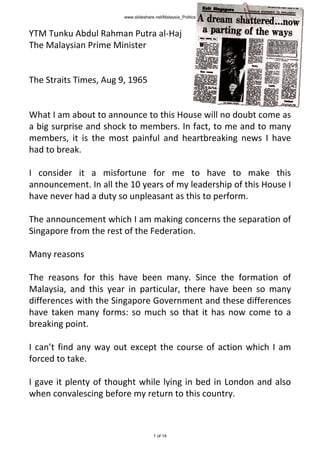 YTM Tunku Abdul Rahman Putra al-Haj
The Malaysian Prime Minister
The Straits Times, Aug 9, 1965
What I am about to announce to this House will no doubt come as
a big surprise and shock to members. In fact, to me and to many
members, it is the most painful and heartbreaking news I have
had to break.
I consider it a misfortune for me to have to make this
announcement. In all the 10 years of my leadership of this House I
have never had a duty so unpleasant as this to perform.
The announcement which I am making concerns the separation of
Singapore from the rest of the Federation.
Many reasons
The reasons for this have been many. Since the formation of
Malaysia, and this year in particular, there have been so many
differences with the Singapore Government and these differences
have taken many forms: so much so that it has now come to a
breaking point.
I can’t find any way out except the course of action which I am
forced to take.
I gave it plenty of thought while lying in bed in London and also
when convalescing before my return to this country.
www.slideshare.net/Malaysia_Politics
1 of 14
 