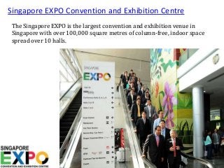 Singapore EXPO Convention and Exhibition Centre
The Singapore EXPO is the largest convention and exhibition venue in
Singapore with over 100,000 square metres of column-free, indoor space
spread over 10 halls.
 