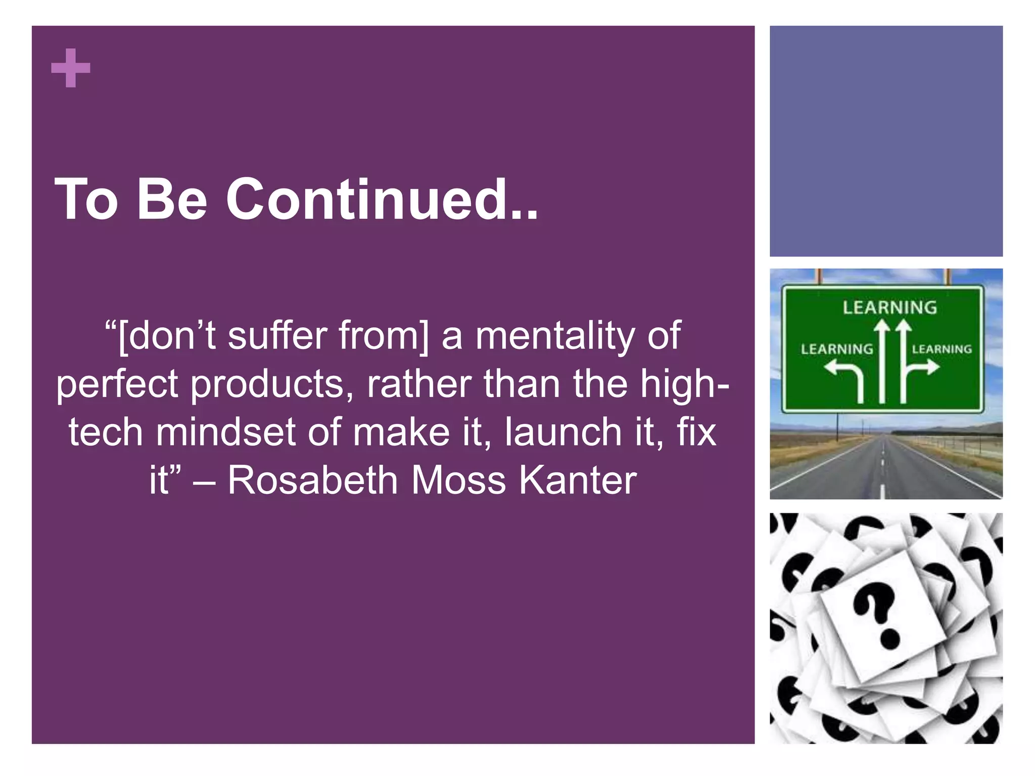 + 
To Be Continued.. 
“[don’t suffer from] a mentality of 
perfect products, rather than the high-tech 
mindset of make it, launch it, fix 
it” – Rosabeth Moss Kanter 
