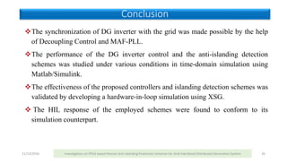 11/13/2016 Investigation on FPGA based Passive Anti-Islanding Protection Schemes for Grid Interfaced Distributed Generation System 26
The synchronization of DG inverter with the grid was made possible by the help
of Decoupling Control and MAF-PLL.
The performance of the DG inverter control and the anti-islanding detection
schemes was studied under various conditions in time-domain simulation using
Matlab/Simulink.
The effectiveness of the proposed controllers and islanding detection schemes was
validated by developing a hardware-in-loop simulation using XSG.
 The HIL response of the employed schemes were found to conform to its
simulation counterpart.
Conclusion
 