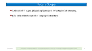 Application of signal processing techniques for detection of islanding.
Real time implementation of the proposed system.
11/13/2016 Investigation on FPGA based Passive Anti-Islanding Protection Schemes for Grid Interfaced Distributed Generation System 27
Future Scope
 