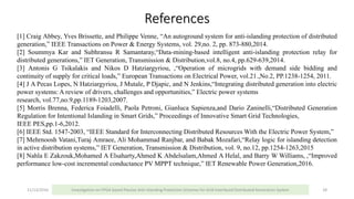 References
11/13/2016 Investigation on FPGA based Passive Anti-Islanding Protection Schemes for Grid Interfaced Distributed Generation System 28
[1] Craig Abbey, Yves Brissette, and Philippe Venne, “An autoground system for anti-islanding protection of distributed
generation,” IEEE Transactions on Power & Energy Systems, vol. 29,no. 2, pp. 873-880,2014.
[2] Soummya Kar and Subhransu R Samantaray,“Data-mining-based intelligent anti-islanding protection relay for
distributed generations,” IET Generation, Transmission & Distribution,vol.8, no.4, pp.629-639,2014.
[3] Antonis G Tsikalakis and Nikos D Hatziargyriou, ,“Operation of microgrids with demand side bidding and
continuity of supply for critical loads,” European Transactions on Electrical Power, vol.21.,No.2, PP.1238-1254, 2011.
[4] J A Pecas Lopes, N Hatziargyriou, J Mutale, P Djapic, and N Jenkins,“Integrating distributed generation into electric
power systems: A review of drivers, challenges and opportunities,” Electric power systems
research, vol.77,no.9,pp.1189-1203,2007.
[5] Morris Brenna, Federica Foiadelli, Paola Petroni, Gianluca Sapienza,and Dario Zaninelli,“Distributed Generation
Regulation for Intentional Islanding in Smart Grids,” Proceedings of Innovative Smart Grid Technologies,
IEEE PES,pp.1-6,2012.
[6] IEEE Std. 1547-2003, “IEEE Standard for Interconnecting Distributed Resources With the Electric Power System,”
[7] Mehrnoosh Vatani,Turaj Amraee, Ali Mohammad Ranjbar, and Babak Mozafari,“Relay logic for islanding detection
in active distribution systems,” IET Generation, Transmission & Distribution, vol. 9, no.12, pp.1254-1263,2015
[8] Nahla E Zakzouk,Mohamed A Elsaharty,Ahmed K Abdelsalam,Ahmed A Helal, and Barry W Williams, ,“Improved
performance low-cost incremental conductance PV MPPT technique,” IET Renewable Power Generation,2016.
 