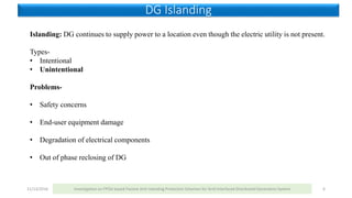 11/13/2016 Investigation on FPGA based Passive Anti-Islanding Protection Schemes for Grid Interfaced Distributed Generation System 6
DG Islanding
Islanding: DG continues to supply power to a location even though the electric utility is not present.
Types-
• Intentional
• Unintentional
Problems-
• Safety concerns
• End-user equipment damage
• Degradation of electrical components
• Out of phase reclosing of DG
 