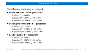 The following cases were investigated :
• Loads less than the PV generation
• Resistive (P = 50 kW)
• Inductive (P = 50 kW, Q = 10 kVAr)
• Capacitive (P = 50 kW, Q = 10 kVAr)
• Loads greater than the PV generation
• Resistive (P = 110 kW)
• Inductive (P = 110 kW, Q = 50 kVAr)
• Capacitive (P = 110 kW, Q = 50 kVAr)
• Loads equal to PV generation
• Resistive (P = 80 kW)
• Inductive (P = 80 kW, Q = 50 kVAr)
• Capacitive (P = 80 kW, Q = 50 kVAr)
11/13/2016 Investigation on FPGA based Passive Anti-Islanding Protection Schemes for Grid Interfaced Distributed Generation System 8
Simulation Study
 