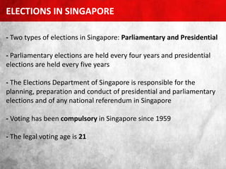 - Two types of elections in Singapore: Parliamentary and Presidential
- Parliamentary elections are held every four years and presidential
elections are held every five years
- The Elections Department of Singapore is responsible for the
planning, preparation and conduct of presidential and parliamentary
elections and of any national referendum in Singapore
- Voting has been compulsory in Singapore since 1959
- The legal voting age is 21
ELECTIONS IN SINGAPORE
 