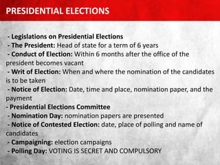 - Legislations on Presidential Elections
- The President: Head of state for a term of 6 years
- Conduct of Election: Within 6 months after the office of the
president becomes vacant
- Writ of Election: When and where the nomination of the candidates
is to be taken
- Notice of Election: Date, time and place, nomination paper, and the
payment
- Presidential Elections Committee
- Nomination Day: nomination papers are presented
- Notice of Contested Election: date, place of polling and name of
candidates
- Campaigning: election campaigns
- Polling Day: VOTING IS SECRET AND COMPULSORY
PRESIDENTIAL ELECTIONS
 