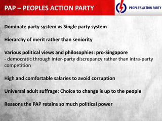 Dominate party system vs Single party system
Hierarchy of merit rather than seniority
Various political views and philosophies: pro-Singapore
- democratic through inter-party discrepancy rather than intra-party
competition
High and comfortable salaries to avoid corruption
Universal adult suffrage: Choice to change is up to the people
Reasons the PAP retains so much political power
PAP – PEOPLES ACTION PARTY
 