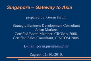Singapore – Gateway to Asia
prepared by: Goran Jurum
Strategic Business Development Consultant
Asian Markets
Certified Board Member, CROMA 2008.
Certified Sales Consultant, CINCOM 2006.
E-mail: goran.jurum@inet.hr
Zagreb, 02./10./2010.
 