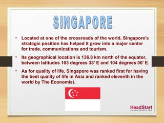• Located at one of the crossroads of the world, Singapore's
strategic position has helped it grow into a major center
for trade, communications and tourism.
• Its geographical location is 136.8 km north of the equator,
between latitudes 103 degrees 38' E and 104 degrees 06' E.
• As for quality of life, Singapore was ranked first for having
the best quality of life in Asia and ranked eleventh in the
world by The Economist.
 