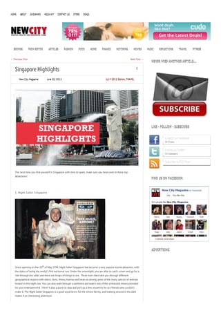 HOME    ABOUT      GIVEAWAYS    MEDIA KIT   CONTACT US      STORE   DEALS




  BROWSE          FROM EDITOR      ARTICLES       FASHION       FOOD        HOME   FINANCE      MOTORING         MOVIES      MUSIC           REFLECTIONS          TRAVEL          FITNESS


← Previous Post                                                                                                Next Post →
                                                                                                                                NEVER MISS ANOTHER ARTICLE…

   Singapore Highlights                                                                                             0


       New City Magazine          June 30, 2012                                        JULY 2012 Edition, TRAVEL




                                                                                                                                LIKE - FOLLOW - SUBSCRIBE


                                                                                                                                                 Connect on Facebook
                                                                                                                                                 913 Fans


                                                                                                                                                 Follow on Twitter
                                                                                                                                                 55 Followers


                                                                                                                                                 Subscribe to RSS Feed


   The next time you find yourself in Singapore with time to spare, make sure you head over to these top
   attractions!
                                                                                                                                FIND US ON FACEBOOK


                                                                                                                                               New City Magazine on Facebook
   1. Night Safari Singapore
                                                                                                                                                   Like    You like this.

                                                                                                                                914 people like New City Magazine.




                                                                                                                                     S tev e       Jess         N aomi      H ow ard   M att




                                                                                                                                     M agz         Lidia        Zakari      V irosh    N ikki


                                                                                                                                      F acebook social plugin




                                                                                                                                ADVERTISING



   Since opening on the 26th of May 1994, Night Safari Singapore has become a very popular tourist attraction, with
   the status of being the world’s first nocturnal zoo. Under the moonlight, you are able to catch a tram and go for a
   ride through the safari and there are heaps of things to see. These tram rides take you through different
   geographical regions with otters, lions, rhinos, hyenas and bears as among some of the many species of animals
   hosted in this night zoo. You can also walk through a rainforest and watch one of the scheduled shows provided
   for your entertainment. There is also a place to stop and pick up a few souvenirs for our friends who couldn’t
   make it. The Night Safari Singapore is a good experience for the whole family, and walking around in the dark
   makes it an interesting adventure.
 