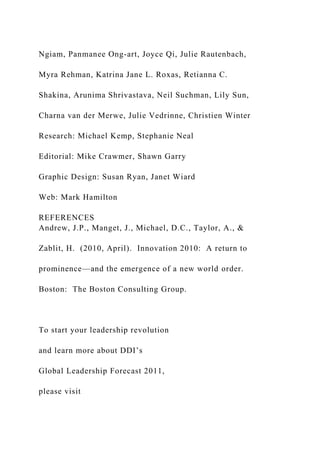 Ngiam, Panmanee Ong-art, Joyce Qi, Julie Rautenbach,
Myra Rehman, Katrina Jane L. Roxas, Retianna C.
Shakina, Arunima Shrivastava, Neil Suchman, Lily Sun,
Charna van der Merwe, Julie Vedrinne, Christien Winter
Research: Michael Kemp, Stephanie Neal
Editorial: Mike Crawmer, Shawn Garry
Graphic Design: Susan Ryan, Janet Wiard
Web: Mark Hamilton
REFERENCES
Andrew, J.P., Manget, J., Michael, D.C., Taylor, A., &
Zablit, H. (2010, April). Innovation 2010: A return to
prominence—and the emergence of a new world order.
Boston: The Boston Consulting Group.
To start your leadership revolution
and learn more about DDI’s
Global Leadership Forecast 2011,
please visit
 