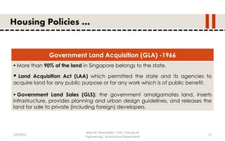 5/6/2015
Aliaa M. Shamallakh | IUG | Faculty of
Engineering | Architecture Department
17
Housing Policies …
Government Land Acquisition (GLA) -1966
 More than 90% of the land in Singapore belongs to the state.
 Land Acquisition Act (LAA) which permitted the state and its agencies to
acquire land for any public purpose or for any work which is of public benefit.
 Government Land Sales (GLS): the government amalgamates land, inserts
infrastructure, provides planning and urban design guidelines, and releases the
land for sale to private (including foreign) developers.
 