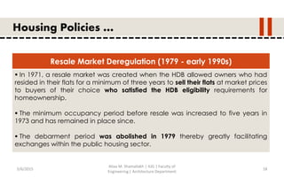 5/6/2015
Aliaa M. Shamallakh | IUG | Faculty of
Engineering | Architecture Department
18
Housing Policies …
Resale Market Deregulation (1979 - early 1990s)
 In 1971, a resale market was created when the HDB allowed owners who had
resided in their flats for a minimum of three years to sell their flats at market prices
to buyers of their choice who satisfied the HDB eligibility requirements for
homeownership.
 The minimum occupancy period before resale was increased to five years in
1973 and has remained in place since.
 The debarment period was abolished in 1979 thereby greatly facilitating
exchanges within the public housing sector.
 