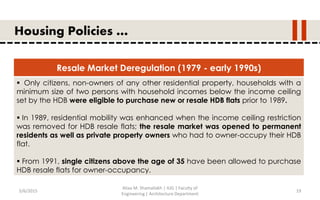 5/6/2015
Aliaa M. Shamallakh | IUG | Faculty of
Engineering | Architecture Department
19
Housing Policies …
Resale Market Deregulation (1979 - early 1990s)
 Only citizens, non-owners of any other residential property, households with a
minimum size of two persons with household incomes below the income ceiling
set by the HDB were eligible to purchase new or resale HDB flats prior to 1989.
 In 1989, residential mobility was enhanced when the income ceiling restriction
was removed for HDB resale flats; the resale market was opened to permanent
residents as well as private property owners who had to owner-occupy their HDB
flat.
 From 1991, single citizens above the age of 35 have been allowed to purchase
HDB resale flats for owner-occupancy.
 