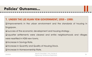 5/6/2015
Aliaa M. Shamallakh | IUG | Faculty of
Engineering | Architecture Department
34
Policies’ Outcomes…
1. UNDER THE LEE KUAN YEW GOVERNMENT, 1959 – 1990:
 Improvements in the urban environment and the standards of housing in
Singapore .
 success of the economic development and housing strategy .
 squatter settlements were cleared and entire neighborhoods and villages
were resettled in HDB new towns.
 Increase in Savings Rate.
 Increase in Quantity and Quality of Housing Stock.
 Increase in Homeownership Rate.
 