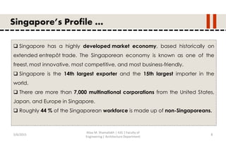 5/6/2015
Aliaa M. Shamallakh | IUG | Faculty of
Engineering | Architecture Department
8
Singapore’s Profile …
 Singapore has a highly developed market economy, based historically on
extended entrepôt trade. The Singaporean economy is known as one of the
freest, most innovative, most competitive, and most business-friendly.
 Singapore is the 14th largest exporter and the 15th largest importer in the
world.
 There are more than 7,000 multinational corporations from the United States,
Japan, and Europe in Singapore.
 Roughly 44 % of the Singaporean workforce is made up of non-Singaporeans.
 