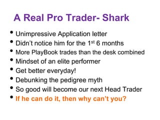 A Real Pro Trader- Shark
• Unimpressive Application letter
• Didn’t notice him for the 1st 6 months
• More PlayBook trades than the desk combined
• Mindset of an elite performer
• Get better everyday!
• Debunking the pedigree myth
• So good will become our next Head Trader
• If he can do it, then why can’t you?
 