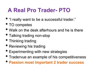 A Real Pro Trader- PTO
• “I really want to be a successful trader.”
• TO competes
• Walk on the desk afterhours and he is there
• Talking trading non-stop
• Thinking trading
• Reviewing his trading
• Experimenting with new strategies
• Tradervue an example of his competitiveness
• Passion most important 2 trader success
 