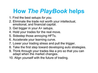 How The PlayBook helps
1. Find the best setups for you.
2. Eliminate the trade not worth your intellectual,
emotional, and financial capital.
3. Get bigger in your A+ setups.
4. Hold your trades for the real move.
5. Sidestep those annoying HFTs.
6. Accelerate your learning curve.
7. Lower your trading stress and pull the trigger.
8. Take the first step toward developing auto strategies.
9. Think through your trades like a pro so that you can
adapt when the market changes.
10. Align yourself with the future of trading.
 