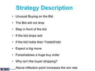 Strategy Description
• Unusual Buying on the Bid
• The Bid will not drop
• Step in front of the bid
• If the bid drops exit
• If the bid holds then Trade2Hold
• Expect a big move
• Foreshadows a huge buy order
• Why isn’t the buyer dropping?
• Above inflection point increases the win rate
 