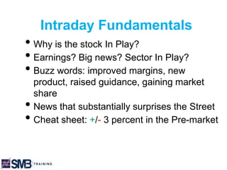 Intraday Fundamentals
• Why is the stock In Play?
• Earnings? Big news? Sector In Play?
• Buzz words: improved margins, new
product, raised guidance, gaining market
share
• News that substantially surprises the Street
• Cheat sheet: +/- 3 percent in the Pre-market
 