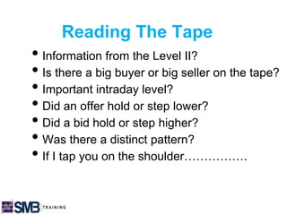 Reading The Tape
• Information from the Level II?
• Is there a big buyer or big seller on the tape?
• Important intraday level?
• Did an offer hold or step lower?
• Did a bid hold or step higher?
• Was there a distinct pattern?
• If I tap you on the shoulder…………….
 