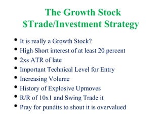 The Growth Stock
$Trade/Investment Strategy
• It is really a Growth Stock?
• High Short interest of at least 20 percent
• 2xs ATR of late
• Important Technical Level for Entry
• Increasing Volume
• History of Explosive Upmoves
• R/R of 10x1 and Swing Trade it
• Pray for pundits to shout it is overvalued
 