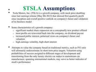 $TSLA Assumptions•
• Tesla Motors, Inc. (TSLA) is a growth company, with stock price doubling
since last earnings release (May 8th 2013) that showed first quarterly profit
since inception and overall positive outlook on company's future and validation
of its business model
• Some characteristics of a growth company:
o significant market share expansion on a conceptually new product offered
o most profits are reinvested back into the company, no dividend payout
o increased public interest, polarized views on company's future and
valuation
o high earnings volatility, high short interest
• Attempts to value the company based on traditional metrics, such as P/E ratio
will ultimately underestimate its short term price targets. Valuation using
probabilities of success assigned to different stages of development and
transitioning from the only luxury electric car maker to mainstream car
manufacturer, spanning international markets, may serve as better indicator of
stock's performance
 