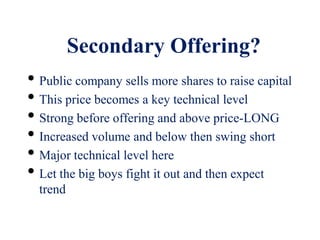 Secondary Offering?
• Public company sells more shares to raise capital
• This price becomes a key technical level
• Strong before offering and above price-LONG
• Increased volume and below then swing short
• Major technical level here
• Let the big boys fight it out and then expect
trend
 