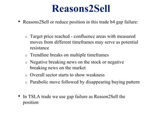 Reasons2Sell
• Reasons2Sell or reduce position in this trade b4 gap failure:
o Target price reached - confluence areas with measured
moves from different timeframes may serve as potential
resistance
o Trendline breaks on multiple timeframes
o Negative breaking news on the stock or negative
breaking news on the market
o Overall sector starts to show weakness
o Parabolic move followed by disappearing buying pattern
• In TSLA trade we use gap failure as Reason2Sell the
position
 