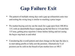 Gap Failure Exit
• The pattern of multiple strong days and a gap up exhaustion came true
and exiting the swing long is similar to reaching a price target
• Pre market buying activity ran the stock for a gap open from 108.40 to
115, with an identifiable buyer stepping up the bid first to 114 and then
115 area, getting price rejection 3 times before failing and not seeing
the buyer step back in and rebid
• Considering the overall pattern and clear change on the tape the idea is
to start taking profits or fully exit the position. Alternatively % of
position can be sold on the breach of pre-market lows at 108.5
 