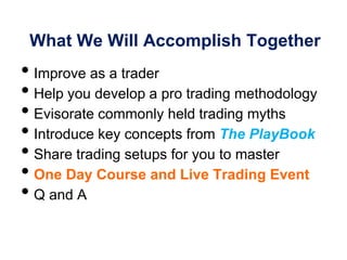 What We Will Accomplish Together
• Improve as a trader
• Help you develop a pro trading methodology
• Evisorate commonly held trading myths
• Introduce key concepts from The PlayBook
• Share trading setups for you to master
• One Day Course and Live Trading Event
• Q and A
 