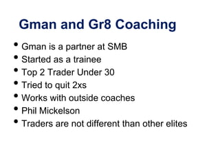Gman and Gr8 Coaching
• Gman is a partner at SMB
• Started as a trainee
• Top 2 Trader Under 30
• Tried to quit 2xs
• Works with outside coaches
• Phil Mickelson
• Traders are not different than other elites
 
