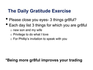 The Daily Gratitude Exercise
• Please close you eyes- 3 things gr8ful?
• Each day list 3 things for which you are gr8ful
o new son and my wife
o Privilege to do what I love
o For Phillip’s invitation to speak with you
*Being more gr8ful improves your trading
 