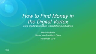 How to Find Money in
the Digital Vortex
How Digital Disruption Is Redefining Industries
Martin McPhee
Senior Vice President, Cisco
November 2015
 