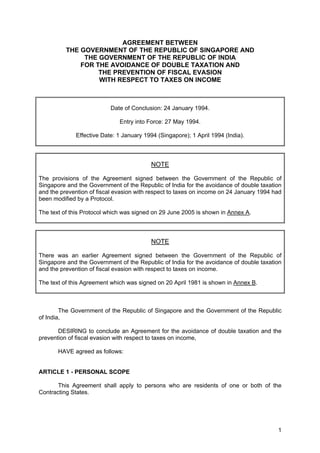 AGREEMENT BETWEEN
          THE GOVERNMENT OF THE REPUBLIC OF SINGAPORE AND
               THE GOVERNMENT OF THE REPUBLIC OF INDIA
              FOR THE AVOIDANCE OF DOUBLE TAXATION AND
                   THE PREVENTION OF FISCAL EVASION
                   WITH RESPECT TO TAXES ON INCOME



                          Date of Conclusion: 24 January 1994.

                              Entry into Force: 27 May 1994.

             Effective Date: 1 January 1994 (Singapore); 1 April 1994 (India).



                                          NOTE

The provisions of the Agreement signed between the Government of the Republic of
Singapore and the Government of the Republic of India for the avoidance of double taxation
and the prevention of fiscal evasion with respect to taxes on income on 24 January 1994 had
been modified by a Protocol.

The text of this Protocol which was signed on 29 June 2005 is shown in Annex A.



                                          NOTE

There was an earlier Agreement signed between the Government of the Republic of
Singapore and the Government of the Republic of India for the avoidance of double taxation
and the prevention of fiscal evasion with respect to taxes on income.

The text of this Agreement which was signed on 20 April 1981 is shown in Annex B.



        The Government of the Republic of Singapore and the Government of the Republic
of India,

       DESIRING to conclude an Agreement for the avoidance of double taxation and the
prevention of fiscal evasion with respect to taxes on income,

       HAVE agreed as follows:


ARTICLE 1 - PERSONAL SCOPE

       This Agreement shall apply to persons who are residents of one or both of the
Contracting States.




                                                                                         1
 