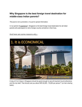 Why Singapore is the best foreign travel destination for
middle-class Indian parents?
This post is not a promotion, it is just to spread information.
In my opinion & ​experience​*, Singapore is the best foreign travel destination for all Indian
parents who plan/aspire to visit a foreign country sometime in their lives.
And here are some reasons why -
A stay of 4 to 6 days in Singapore should be good enough to see all important tourist attractions
and the city itself. That should cost you about INR 50,000 - 70,000 per person** (on twin sharing
basis).
 