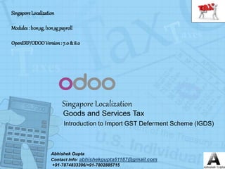 Singapore Localization
Abhishek Gupta
Contact Info: abhishekgupta61187@gmail.com
+91-7874833396/+91-7802885715
Goods and Services Tax
Introduction to Import GST Deferment Scheme (IGDS)
SingaporeLocalization
Modules: l10n_sg,l10n_sg_payroll
OpenERP/ODOOVersion: 7.0& 8.0
 