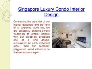 Singapore Luxury Condo Interior 
Design 
Connecting the creativity of our 
interior designers and the forte 
of a carpentry workshop, we 
are constantly bringing simple 
woodwork to greater heights 
with our creatively proposed 
one of a kind design, 
customized for each individual 
client. With our carpentry 
playground, wood will never be 
that monotonous again. 
 