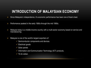 INTRODUCTION OF MALAYSIAN ECONOMY
 Since Malaysia’s independence, it’s economic performance has been one of Asia’s best.
 Performance peaked in the early 1980s through the mid 1990s.
 Malaysia today is a middle-income country with a multi-sector economy based on service and
manufacturing.
 Malaysia is one of the world’s largest exporters of:
 Semiconductor components and devices
 Electrical goods
 Solar panels
 Information and Communication Technology (ICT) products.
 Tin & rubber.
 