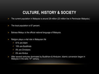 CULTURE, HISTORY & SOCIETY
 The current population in Malaysia is around 28 million (23 million live in Peninsular Malaysia.)
 The local population is 67 percent.
 Bahasa Melayu is the official national language of Malaysia.
 Religion plays a vital role in Malaysian life
 61% are Islam
 19% are Buddhists
 9% are Christians
 6% are Hindus
 After several centuries dominated by Buddhism & Hinduism, Islamic conversion began in
Malaysia in the early 14th century.
 